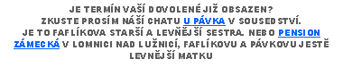 Text Box: JE TERMN VA DOVOLEN JI OBSAZEN?ZKUSTE PROSM N CHATU U PVKA V SOUSEDSTV.JE TO FAFLKOVA STAR A LEVJ SESTRA. NEBO PENSION ZMECK V LOMNICI NAD LUNIC, FAFLKOVU A PVKOVU JEST LEVNJ MATKU