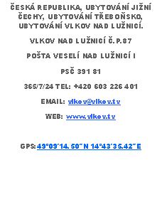 Text Box: ESK REPUBLIKA, UBYTOVN JIN ECHY, UBYTOVN TEBOSKO, UBYTOVN VLKOV NAD LUNIC. VLKOV NAD LUNIC .P.87POTA VESEL NAD LUNIC IPS 391 81365/7/24 TEL: +420 603 226 401EMAIL: vlkov@vlkov.tvWEB: www.vlkov.tvGPS:4909′14.50″N 1443′35.42″E